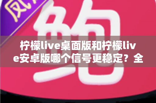 柠檬live桌面版和柠檬live安卓版哪个信号更稳定？全面对比分析与优化指南