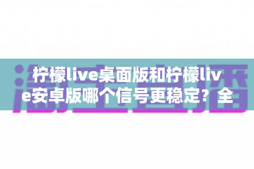 柠檬live桌面版和柠檬live安卓版哪个信号更稳定？全面对比分析与优化指南