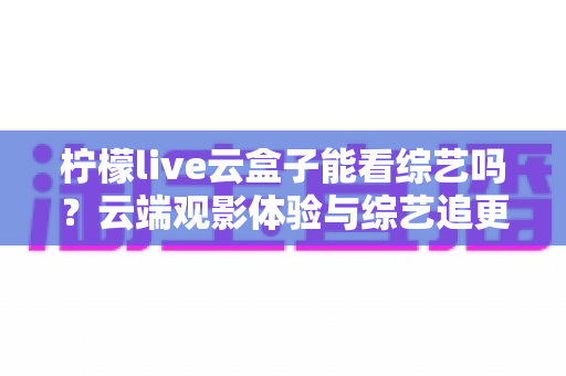 柠檬live云盒子能看综艺吗?云端观影体验与综艺追更全攻略 柠檬live云盒子能看综艺吗?云端观影体验与综艺追更全攻略
