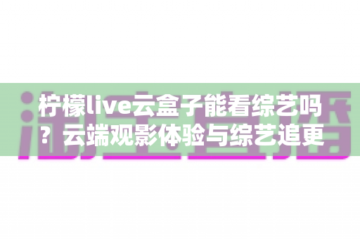 柠檬live云盒子能看综艺吗?云端观影体验与综艺追更全攻略 柠檬live云盒子能看综艺吗?云端观影体验与综艺追更全攻略