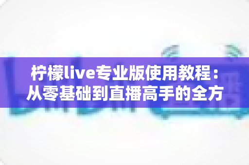 柠檬live专业版使用教程:从零基础到直播高手的全方位实操指南 柠檬live专业版使用教程:从零基础到直播高手的全方位实操指南