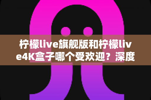 柠檬live旗舰版和柠檬live4K盒子哪个受欢迎?深度对比评测与选购全指南 柠檬live旗舰版和柠檬live4K盒子哪个受欢迎?深度对比评测与选购全指南