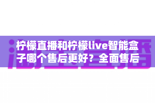 柠檬直播和柠檬live智能盒子哪个售后更好？全面售后服务对比评测帮你选对不踩坑