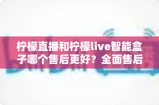 柠檬直播和柠檬live智能盒子哪个售后更好？全面售后服务对比评测帮你选对不踩坑