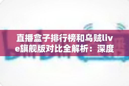 直播盒子排行榜和乌贼live旗舰版对比全解析：深度评测帮你选出最合适的电视直播方案