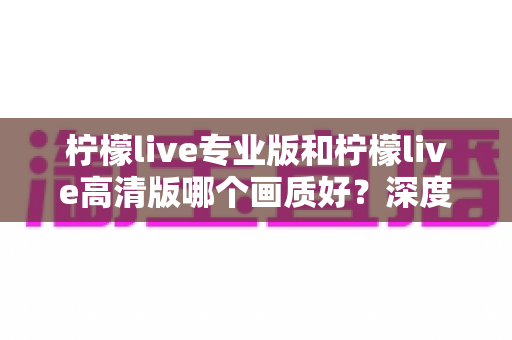 柠檬live专业版和柠檬live高清版哪个画质好？深度画质对比全解析，帮你选出最适合自己的版本