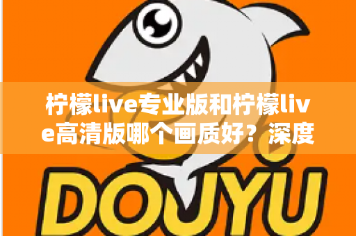 柠檬live专业版和柠檬live高清版哪个画质好？深度画质对比全解析，帮你选出最适合自己的版本
