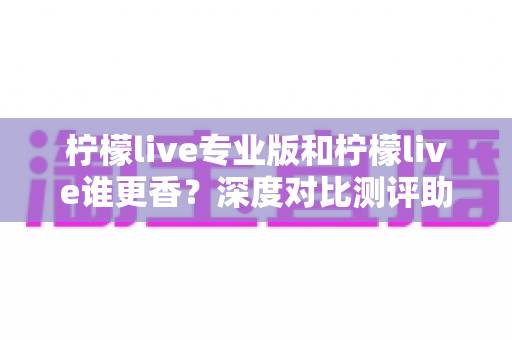 柠檬live专业版和柠檬live谁更香?深度对比测评助你一键选对版本 柠檬live专业版和柠檬live谁更香?深度对比测评助你一键选对版本