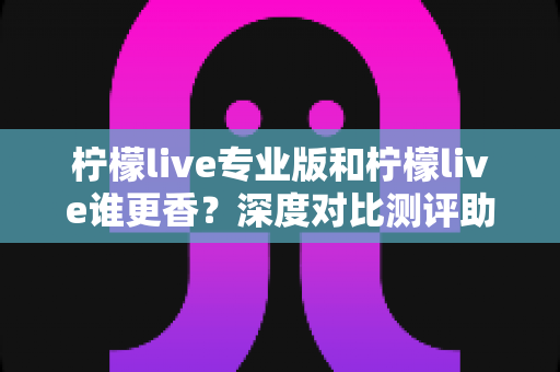 柠檬live专业版和柠檬live谁更香?深度对比测评助你一键选对版本 柠檬live专业版和柠檬live谁更香?深度对比测评助你一键选对版本