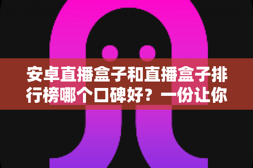 安卓直播盒子和直播盒子排行榜哪个口碑好？一份让你不踩坑的大屏选购全指南