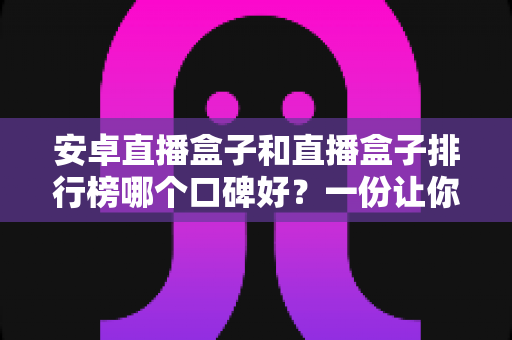 安卓直播盒子和直播盒子排行榜哪个口碑好？一份让你不踩坑的大屏选购全指南