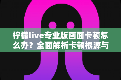 柠檬live专业版画面卡顿怎么办？全面解析卡顿根源与高效解决技巧，助你流畅直播不间断