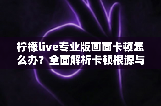 柠檬live专业版画面卡顿怎么办？全面解析卡顿根源与高效解决技巧，助你流畅直播不间断