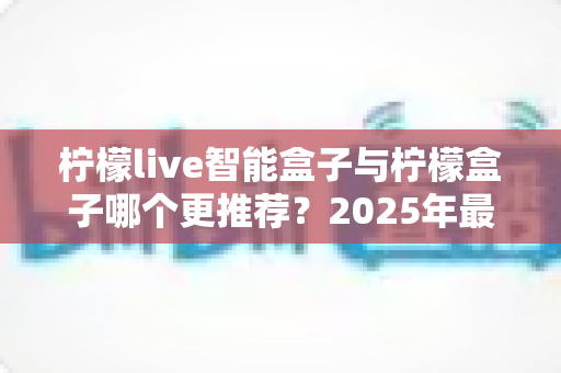 柠檬live智能盒子与柠檬盒子哪个更推荐？2025年最全选购对比指南帮你一次看懂