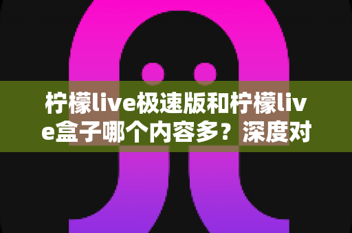 柠檬live极速版和柠檬live盒子哪个内容多?深度对比内容库与使用体验,帮你选对版本不纠结 柠檬live极速版和柠檬live盒子哪个内容多?深度对比内容库与使用体验,帮你选对版本不纠结