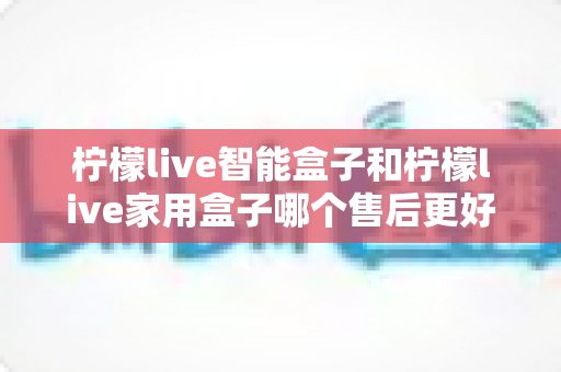 柠檬live智能盒子和柠檬live家用盒子哪个售后更好？全面对比解析，看完再买不后悔