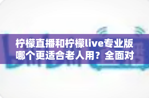 柠檬直播和柠檬live专业版哪个更适合老人用?全面对比分析与实用选择指南 柠檬直播和柠檬live专业版哪个更适合老人用?全面对比分析与实用选择指南