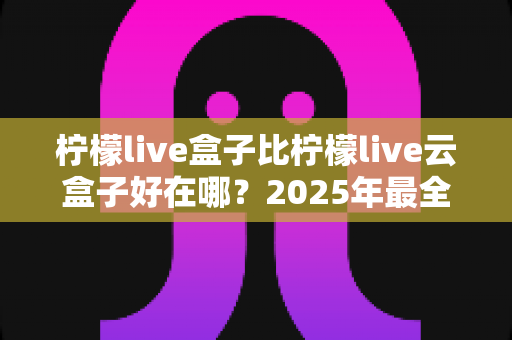 柠檬live盒子比柠檬live云盒子好在哪?2025年最全对比评测,帮你选对不选贵! 柠檬live盒子比柠檬live云盒子好在哪?2025年最全对比评测,帮你选对不选贵!