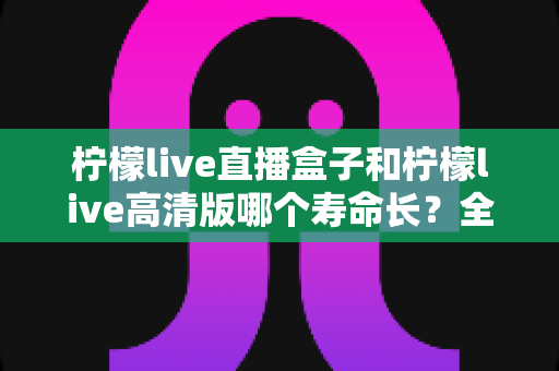 柠檬live直播盒子和柠檬live高清版哪个寿命长?全面解析两款设备的使用寿命与选购攻略 柠檬live直播盒子和柠檬live高清版哪个寿命长?全面解析两款设备的使用寿命与选购攻略