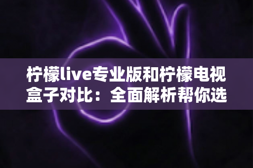 柠檬live专业版和柠檬电视盒子对比：全面解析帮你选出最适合的观影方案
