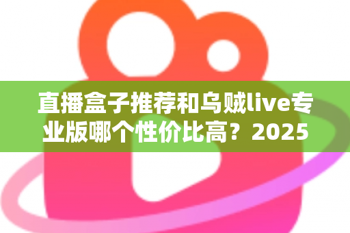 直播盒子推荐和乌贼live专业版哪个性价比高？2025直播工具深度评测与选购指南