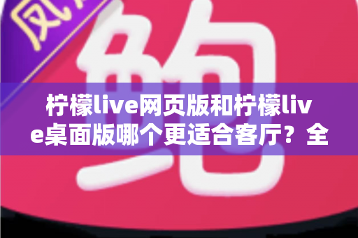 柠檬live网页版和柠檬live桌面版哪个更适合客厅?全方位深度对比助你打造极致客厅观影体验 柠檬live网页版和柠檬live桌面版哪个更适合客厅?全方位深度对比助你打造极致客厅观影体验