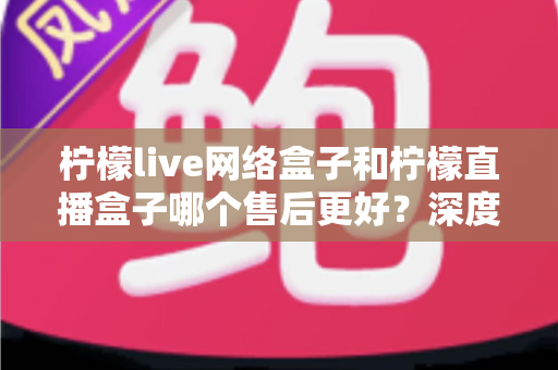 柠檬live网络盒子和柠檬直播盒子哪个售后更好?深度对比解析帮你选对不踩坑 柠檬live网络盒子和柠檬直播盒子哪个售后更好?深度对比解析帮你选对不踩坑