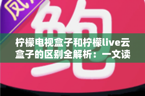 柠檬电视盒子和柠檬live云盒子的区别全解析：一文读懂如何选对大屏娱乐神器
