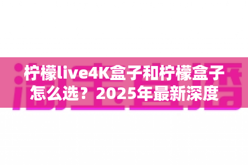 柠檬live4K盒子和柠檬盒子怎么选?2025年最新深度对比与避坑选购指南 柠檬live4K盒子和柠檬盒子怎么选?2025年最新深度对比与避坑选购指南