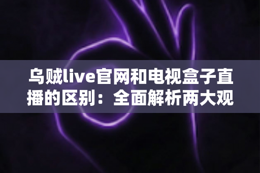 乌贼live官网和电视盒子直播的区别：全面解析两大观看方式的优劣与选择指南