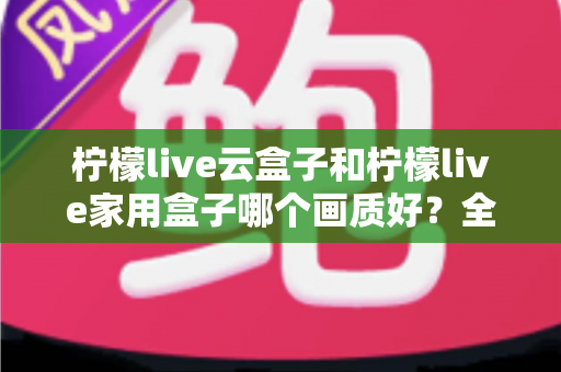 柠檬live云盒子和柠檬live家用盒子哪个画质好?全面对比与选购深度解析 柠檬live云盒子和柠檬live家用盒子哪个画质好?全面对比与选购深度解析