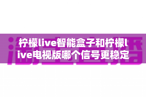 柠檬live智能盒子和柠檬live电视版哪个信号更稳定?深度对比解析助你选出最流畅的大屏观影方案 柠檬live智能盒子和柠檬live电视版哪个信号更稳定?深度对比解析助你选出最流畅的大屏观影方案