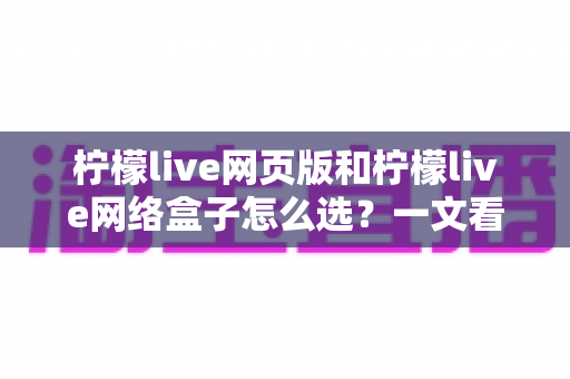 柠檬live网页版和柠檬live网络盒子怎么选?一文看懂两者差异与最佳选择方案 柠檬live网页版和柠檬live网络盒子怎么选?一文看懂两者差异与最佳选择方案
