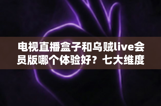 电视直播盒子和乌贼live会员版哪个体验好？七大维度深度对比帮你选出最优方案