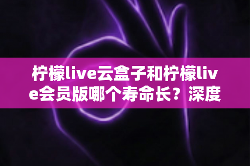 柠檬live云盒子和柠檬live会员版哪个寿命长？深度对比分析与选购实用指南