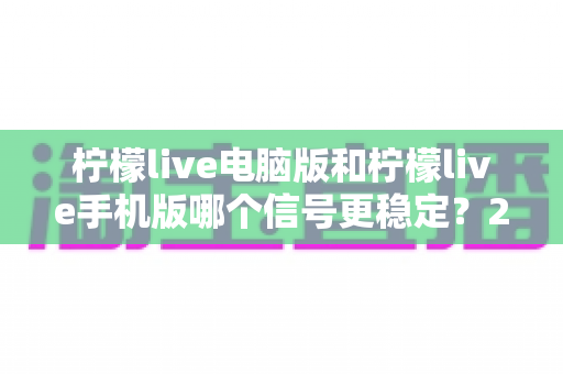 柠檬live电脑版和柠檬live手机版哪个信号更稳定?2024最新深度对比测评与选择指南 柠檬live电脑版和柠檬live手机版哪个信号更稳定?2024最新深度对比测评与选择指南