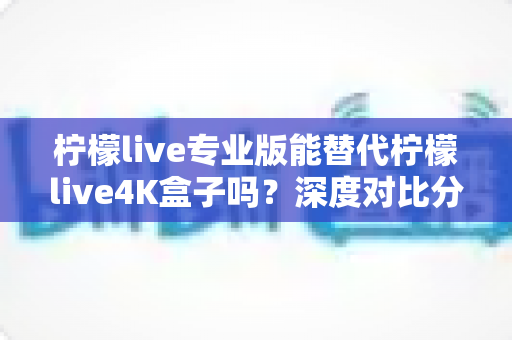 柠檬live专业版能替代柠檬live4K盒子吗？深度对比分析帮你找到最佳答案