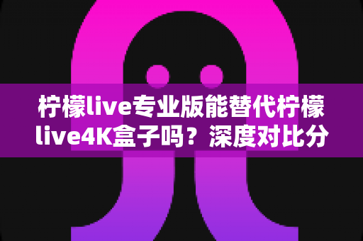 柠檬live专业版能替代柠檬live4K盒子吗？深度对比分析帮你找到最佳答案