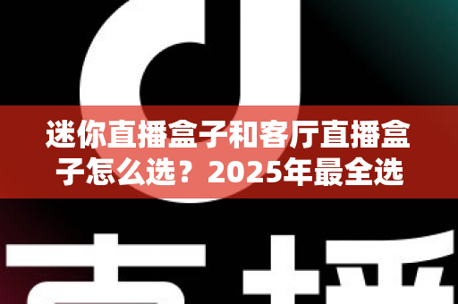 迷你直播盒子和客厅直播盒子怎么选？2025年最全选购攻略与避坑指南帮你一次看懂
