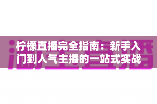 柠檬直播完全指南：新手入门到人气主播的一站式实战攻略