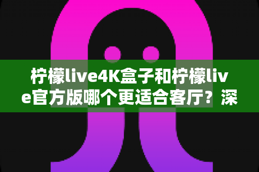 柠檬live4K盒子和柠檬live官方版哪个更适合客厅?深度对比帮你找到最佳答案 柠檬live4K盒子和柠檬live官方版哪个更适合客厅?深度对比帮你找到最佳答案