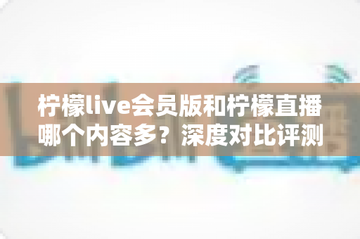 柠檬live会员版和柠檬直播哪个内容多？深度对比评测帮你选对版本