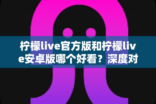 柠檬live官方版和柠檬live安卓版哪个好看?深度对比帮你找到最适合的版本 柠檬live官方版和柠檬live安卓版哪个好看?深度对比帮你找到最适合的版本