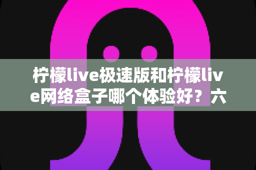 柠檬live极速版和柠檬live网络盒子哪个体验好？六大维度深度对比，看完再选不踩坑