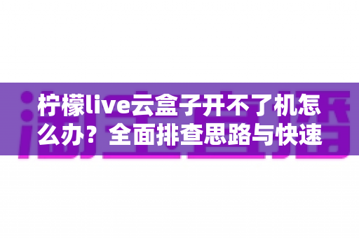 柠檬live云盒子开不了机怎么办?全面排查思路与快速修复指南 柠檬live云盒子开不了机怎么办?全面排查思路与快速修复指南