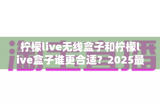 柠檬live无线盒子和柠檬live盒子谁更合适?2025最新选购对比全攻略,看完不再纠结 柠檬live无线盒子和柠檬live盒子谁更合适?2025最新选购对比全攻略,看完不再纠结