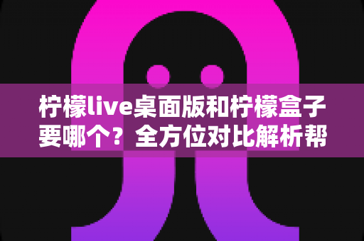 柠檬live桌面版和柠檬盒子要哪个？全方位对比解析帮你做出最优选择