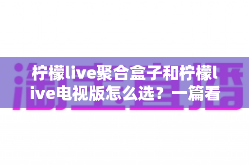 柠檬live聚合盒子和柠檬live电视版怎么选?一篇看懂区别、优缺点与选购攻略的完整指南 柠檬live聚合盒子和柠檬live电视版怎么选?一篇看懂区别、优缺点与选购攻略的完整指南