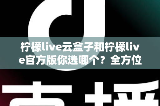 柠檬live云盒子和柠檬live官方版你选哪个？全方位对比分析与实用选择指南