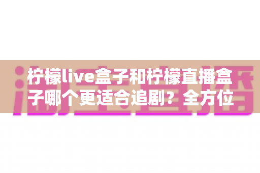 柠檬live盒子和柠檬直播盒子哪个更适合追剧?全方位深度对比评测,帮你找到最佳追剧神器 柠檬live盒子和柠檬直播盒子哪个更适合追剧?全方位深度对比评测,帮你找到最佳追剧神器